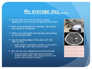 My average day…….
 No two days are ever the same, always
depends on what comes through the front door
 Have to be prepared for anything – No matter
how weird or wonderful
 Often very physically and mentally demanding
on 10-12 hours shift

 Can be exciting edge of the seat stuff like
“ER” on TV!!
 Heart attacks, meningitis, strokes, car accidents,
Haemorrage, burns and cardiac arrests

 But can be very unglamorous and harrowing
 Drug overdoses, potentially abused children,
random bodily fluids, boils, bugs and bums, and
drunks, lots and lots of drunks….

 