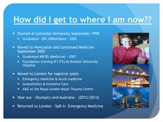How did I get to where I am now??
 Started at Leicester University September 1999
 Graduated - BSc (MBioChem) - 2002

 Moved to Newcastle and continued Medicine
September 2002
 Graduated MB BS (Medicine) – 2007
 Foundation training (F1/F2) at Durham University
Hospital

 Moved to London for registrar posts
 Emergency medicine & Acute medicine
 Anaesthetics & Intensive Care
 A&E at the Royal London Major Trauma Centre

 Year out - Olympics and Australia – (2012/2013)
 Returned to London – SpR in Emergency Medicine

 