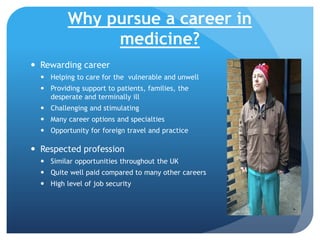 Why pursue a career in
medicine?
 Rewarding career
 Helping to care for the vulnerable and unwell
 Providing support to patients, families, the
desperate and terminally ill
 Challenging and stimulating
 Many career options and specialties
 Opportunity for foreign travel and practice

 Respected profession
 Similar opportunities throughout the UK
 Quite well paid compared to many other careers
 High level of job security

 