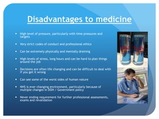 Disadvantages to medicine


High level of pressure, particularly with time pressures and
targets



Very strict codes of conduct and professional ethics



Can be extremely physically and mentally draining



High levels of stress, long hours and can be hard to plan things
around the job



Decisions are often life changing and can be difficult to deal with
if you get it wrong



Can see some of the worst sides of human nature



NHS is ever changing environment, particularly because of
multiple changes in DOH / Government policy



Never ending requirement for further professional assessments,
exams and revalidation

 