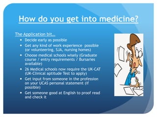 How do you get into medicine?
The Application bit…
 Decide early as possible
 Get any kind of work experience possible
(or volunteering, SJA, nursing homes)
 Choose medical schools wisely (Graduate
course / entry requirements / Bursaries
available)
 26 Medical schools now require the UK-CAT
(UK-Clinical aptitude Test to apply)
 Get input from someone in the profession
on your UCAS personal statement (if
possible)
 Get someone good at English to proof read
and check it

 