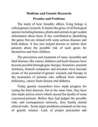Medicine and Genetic Research:
Promise and Problems
The study of how heredity affects living beings is
called genetic research. It studies thegenes of all biological
species includinghumans, plantsand animals to get needed
information about them. It has contributed in identifying
the genes that are related with some serious diseases and
birth defects. It has also helped doctors to inform their
patients about the possible risk of such genes for
themselves and their children.
The prevention and treatment of many incurable and
fatal diseases like cancer, diabetes and heart diseases have
become possiblethrough gene therapy. Scientists, research
institutes, biotech companies and investors have become
aware of the potential of genetic research and therapy in
the treatments of patients who suffered from immune
deficiency, cancer heart disease and diabetes.
Today genetic researchers have made progress for
curing the fatal diseases, but at the same time, they have
also made serious errors which caused the deaths of some
concerned patients. Before they had judged the possible
risks and consequences seriously, they hastily started
clinical trails. Some major problems remained on the way
of genetic science. Lack of proper precaution and
 