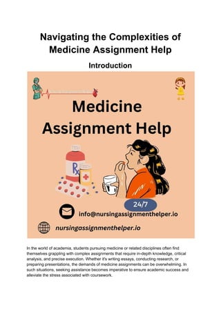Navigating the Complexities of
Medicine Assignment Help
Introduction
In the world of academia, students pursuing medicine or related disciplines often find
themselves grappling with complex assignments that require in-depth knowledge, critical
analysis, and precise execution. Whether it's writing essays, conducting research, or
preparing presentations, the demands of medicine assignments can be overwhelming. In
such situations, seeking assistance becomes imperative to ensure academic success and
alleviate the stress associated with coursework.
 