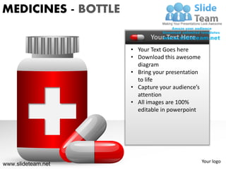 MEDICINES - BOTTLE

                            Your Text Here
                     • Your Text Goes here
                     • Download this awesome
                       diagram
                     • Bring your presentation
                       to life
                     • Capture your audience’s
                       attention
                     • All images are 100%
                       editable in powerpoint




                                                 Your logo
www.slideteam.net
 