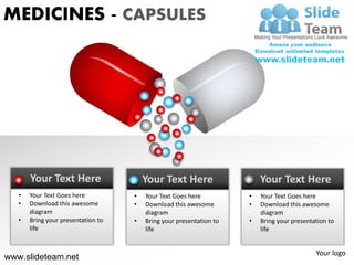 MEDICINES - CAPSULES




       Your Text Here                   Your Text Here                   Your Text Here
   •   Your Text Goes here          •   Your Text Goes here          •   Your Text Goes here
   •   Download this awesome        •   Download this awesome        •   Download this awesome
       diagram                          diagram                          diagram
   •   Bring your presentation to   •   Bring your presentation to   •   Bring your presentation to
       life                             life                             life


                                                                                            Your logo
www.slideteam.net
 