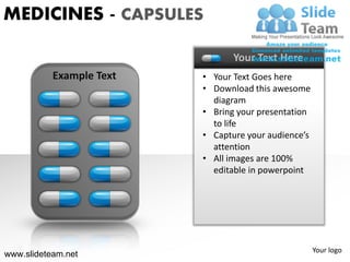 MEDICINES - CAPSULES

                                 Your Text Here
           Example Text   • Your Text Goes here
                          • Download this awesome
                            diagram
                          • Bring your presentation
                            to life
                          • Capture your audience’s
                            attention
                          • All images are 100%
                            editable in powerpoint




                                                      Your logo
www.slideteam.net
 