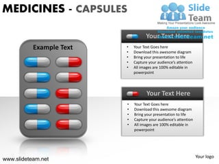 MEDICINES - CAPSULES

                                    Your Text Here
           Example Text   •   Your Text Goes here
                          •   Download this awesome diagram
                          •   Bring your presentation to life
                          •   Capture your audience’s attention
                          •   All images are 100% editable in
                              powerpoint




                                     Your Text Here
                          •   Your Text Goes here
                          •   Download this awesome diagram
                          •   Bring your presentation to life
                          •   Capture your audience’s attention
                          •   All images are 100% editable in
                              powerpoint




                                                                  Your logo
www.slideteam.net
 