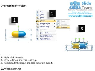 Ungrouping the object


                                                    2
            1
                                                         3




1. Right click the object.
2. Choose Group and then Ungroup.
3. Click beside the object and drag the arrow over it.

www.slideteam.net
 