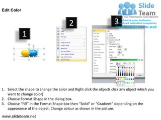 Edit Color


                                         2                           3
             1




1. Select the shape to change the color and Right click the object( click any object which you
   want to change color)
2. Choose Format Shape in the dialog box.
3. Choose “Fill” in the Format Shape box then “Solid” or “Gradient” depending on the
   appearance of the object. Change colour as shown in the picture.
www.slideteam.net
 