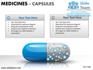 MEDICINES - CAPSULES

                   Your Text Here                          Your Text Here
      •   Your Text Goes here                 •   Your Text Goes here
      •   Download this awesome diagram       •   Download this awesome diagram
      •   Bring your presentation to life     •   Bring your presentation to life
      •   Capture your audience’s attention   •   Capture your audience’s attention
      •   All images are 100% editable in     •   All images are 100% editable in
          powerpoint                              powerpoint




                                                                                      Your logo
www.slideteam.net
 