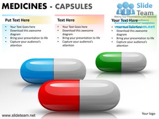 MEDICINES - CAPSULES
 Put Text Here                         Text Here                             Your Text Here
 •   Your Text Goes here               •   Your Text Goes here               •   Your Text Goes here
 •   Download this awesome             •   Download this awesome             •   Download this awesome
     diagram                               diagram                               diagram
 •   Bring your presentation to life   •   Bring your presentation to life   •   Bring your presentation to life
 •   Capture your audience’s           •   Capture your audience’s           •   Capture your audience’s
     attention                             attention                             attention




                                                                                                     Your logo
www.slideteam.net
 