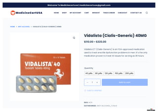 HOME ANTI ALCOHOL VIDALISTA (CIALIS-GENERIC) 40MG
Vidalista (Cialis-Generic) 40MG
$110.00 – $320.00
Vidalista CT (Cialis-Generic) is an FDA-approved medication
used to treat erectile dysfunction problems in men. It’s the only
medication proven to treat ED issues for as long as 36 hours.
Quantity
SKU:
CAT EGORIES: ,
40 pills 80 pills 120 pills 150 pills 200 pills
1 
 Add to cart
 Add to Wishlist
N/A
ANTI ALCOHOL CIALIS
HOME SHOP MY ACCOUNT CART WISHLIST T RACK ORDER CHECKOUT CONT ACT US
Welcome To Medicinecartusa | medicinecartusa@gmail.com
 