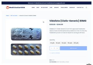 HOME ANTI ALCOHOL VIDALISTA (CIALIS-GENERIC) 80MG
Vidalista (Cialis-Generic) 80MG
$130.00 – $340.00
Vidalista CT (Cialis-Generic) is an FDA-approved medication
used to treat erectile dysfunction problems in men. It’s the only
medication proven to treat ED issues for as long as 36 hours.
Quantity
SKU:
CAT EGORIES: ,
40 pills 80 pills 120 pills 150 pills 200 pills
1 
 Add to cart
 Add to Wishlist
N/A
ANTI ALCOHOL CIALIS
HOME SHOP MY ACCOUNT CART WISHLIST T RACK ORDER CHECKOUT CONT ACT US
Welcome To Medicinecartusa | medicinecartusa@gmail.com
 