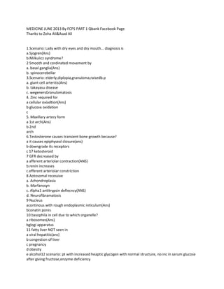 MEDICINE JUNE 2013 By FCPS PART 1 Qbank Facebook Page
Thanks to Zoha Ali&Asad Ali
1.Scenario: Lady with dry eyes and dry mouth... diagnosis is
a.Sjogren(Ans)
b.Milkulicz syndrome?
2 Smooth and cordinated movement by
a. basal ganglia(Ans)
b. spinocerebellar
3.Scenario: elderly,diplopia,granuloma,raisedb.p
a. giant cell arteritis(Ans)
b. takayasu disease
c. wegenersGranulomatosis
4. Zinc required for
a cellular oxiadtion(Ans)
b glucose oxidation
c
5. Maxillary artery form
a 1st arch(Ans)
b 2nd
arch
6.Testosterone causes transient bone growth because?
a it causes epiphyseal closure(ans)
b downgrade its receptors
c 17 ketosteroid
7 GFR decreased by
a afferent arteriolar contraction(ANS)
b.renin increases
c.efferent arteriolar constriction
8 Aotosomal recessive
a. Achondroplasia
b. Marfanssyn
c. Alpha1 antitrypsin defiecncy(ANS)
d. Neurofibramatosis
9 Nucleus
acontinous with rough endoplasmic reticulum(Ans)
bconatin pores
10 basophila in cell due to which organelle?
a ribosomes(Ans)
bglogi apparatus
11 fatty liver NOT seen in
a viral hepatitis(ans)
b congestion of liver
c pregnancy
d obesity
e alcohol12 scenario: pt with increased heaptic glycogen with normal structure, no inc in serum glucose
after giving fructose,enzyme deficiency
 