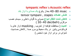 Acoustic reflex
‫یا‬
tympanic reflex

40-80 msec
‫وقوع‬ ‫بعداز‬
‫بلند‬ ‫اواز‬ ‫با‬ ‫صدای‬ ‫یک‬

‫عضالت‬ ‫کشش‬
tensor tympani , stapes

‫امواج‬ ‫انتقال‬ ‫شدت‬ ‫کاهش‬
‫عصب‬ ‫سیستم‬ ‫و‬ ‫داخلی‬ ‫گوش‬ ‫به‬ ‫صوتی‬
‫مرکزی‬
(
‫تا‬
30-40 decibel
)

‫اهمیت‬
(
‫تخریب‬ ‫از‬ ‫قوقعه‬ ‫محافظت‬
,
masking
‫با‬ ‫های‬ ‫اواز‬
‫پائین‬ ‫فریکونسی‬
‫صدا‬ ‫پرسرو‬ ‫محیط‬ ‫یک‬ ‫در‬
,
‫حساسیت‬ ‫کاهش‬
‫شخص‬ ‫خود‬ ‫اواز‬ ‫برابر‬ ‫در‬ ‫شنوای‬
)
 