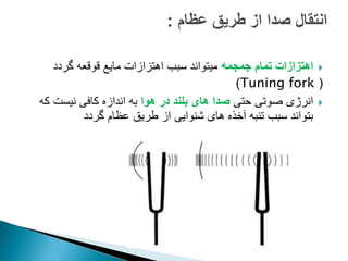 
‫جمجمه‬ ‫تمام‬ ‫اهتزازات‬
‫قوقعه‬ ‫مایع‬ ‫اهتزازات‬ ‫سبب‬ ‫میتواند‬
‫گردد‬
(
Tuning fork
)

‫حتی‬ ‫صوتی‬ ‫انرژی‬
‫هوا‬ ‫در‬ ‫بلند‬ ‫های‬ ‫صدا‬
‫که‬ ‫نیست‬ ‫کافی‬ ‫اندازه‬ ‫به‬
‫گردد‬ ‫عظام‬ ‫طریق‬ ‫از‬ ‫شنوایی‬ ‫های‬ ‫آخذه‬ ‫تنبه‬ ‫سبب‬ ‫بتواند‬
 