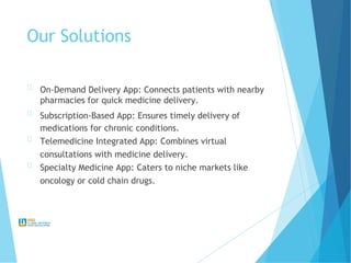 Our Solutions
On-Demand Delivery App: Connects patients with nearby
pharmacies for quick medicine delivery.
Subscription-Based App: Ensures timely delivery of
medications for chronic conditions.
Telemedicine Integrated App: Combines virtual
consultations with medicine delivery.
Specialty Medicine App: Caters to niche markets like
oncology or cold chain drugs.
 