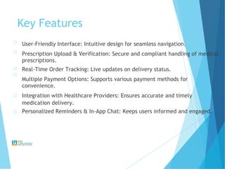 Key Features
User-Friendly Interface: Intuitive design for seamless navigation.
Prescription Upload & Verification: Secure and compliant handling of medical
prescriptions.
Real-Time Order Tracking: Live updates on delivery status.
Multiple Payment Options: Supports various payment methods for
convenience.
Integration with Healthcare Providers: Ensures accurate and timely
medication delivery.
Personalized Reminders & In-App Chat: Keeps users informed and engaged.
 