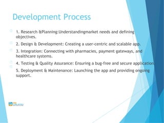 Development Process
1. Research &Planning:Understandingmarket needs and defining
objectives.
2. Design & Development: Creating a user-centric and scalable app.
3. Integration: Connecting with pharmacies, payment gateways, and
healthcare systems.
4. Testing & Quality Assurance: Ensuring a bug-free and secure application.
5. Deployment & Maintenance: Launching the app and providing ongoing
support.
 