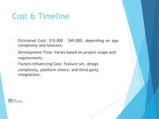 Cost & Timeline
Estimated Cost: $15,000 – $49,000, depending on app
complexity and features.
Development Time: Varies based on project scope and
requirements.
Factors Influencing Cost: Feature set, design
complexity, platform choice, and third-party
integrations .
 