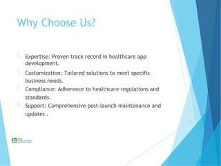 Why Choose Us?
Expertise: Proven track record in healthcare app
development.
Customization: Tailored solutions to meet specific
business needs.
Compliance: Adherence to healthcare regulations and
standards.
Support: Comprehensive post-launch maintenance and
updates .
 