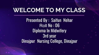 WELCOME TO MY CLASS
Presented By : Saifun Nehar
Roll No : 06
Diploma In Midwifery
3rd year
Dinajpur Nursing College, Dinajpur
 