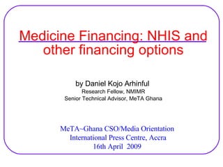 Medicine Financing: NHIS and other financing options by Daniel Kojo Arhinful  Research Fellow, NMIMR Senior Technical Advisor, MeTA Ghana MeTA~Ghana CSO/Media Orientation International Press Centre, Accra 16th April  2009 