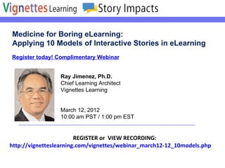 Register today! Complimentary Webinar Medicine for Boring eLearning: Applying 10 Models of Interactive Stories in eLearning REGISTER or  VIEW RECORDING:    http://vignetteslearning.com/vignettes/webinar_march12-12_10models.php Ray Jimenez, Ph.D. Chief Learning Architect Vignettes Learning March 12, 2012  10:00 am PST / 1:00 pm EST  