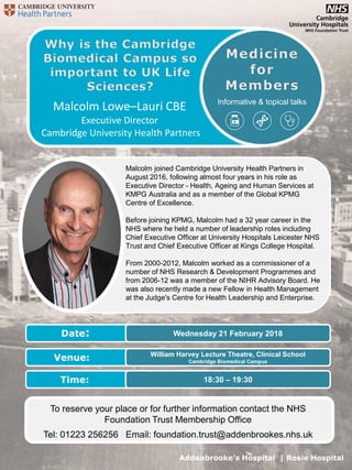 Addenbrooke’s Hospital | Rosie Hospital
Informative & topical talks
William Harvey Lecture Theatre, Clinical School
Cambridge Biomedical Campus
18:30 – 19:30
Wednesday 21 February 2018Date:
Venue:
Time:
To reserve your place or for further information contact the NHS
Foundation Trust Membership Office
Tel: 01223 256256 Email: foundation.trust@addenbrookes.nhs.uk
Malcolm Lowe–Lauri CBE
Executive Director
Cambridge University Health Partners
Malcolm joined Cambridge University Health Partners in
August 2016, following almost four years in his role as
Executive Director - Health, Ageing and Human Services at
KMPG Australia and as a member of the Global KPMG
Centre of Excellence.
Before joining KPMG, Malcolm had a 32 year career in the
NHS where he held a number of leadership roles including
Chief Executive Officer at University Hospitals Leicester NHS
Trust and Chief Executive Officer at Kings College Hospital.
From 2000-2012, Malcolm worked as a commissioner of a
number of NHS Research & Development Programmes and
from 2006-12 was a member of the NIHR Advisory Board. He
was also recently made a new Fellow in Health Management
at the Judge's Centre for Health Leadership and Enterprise.
 