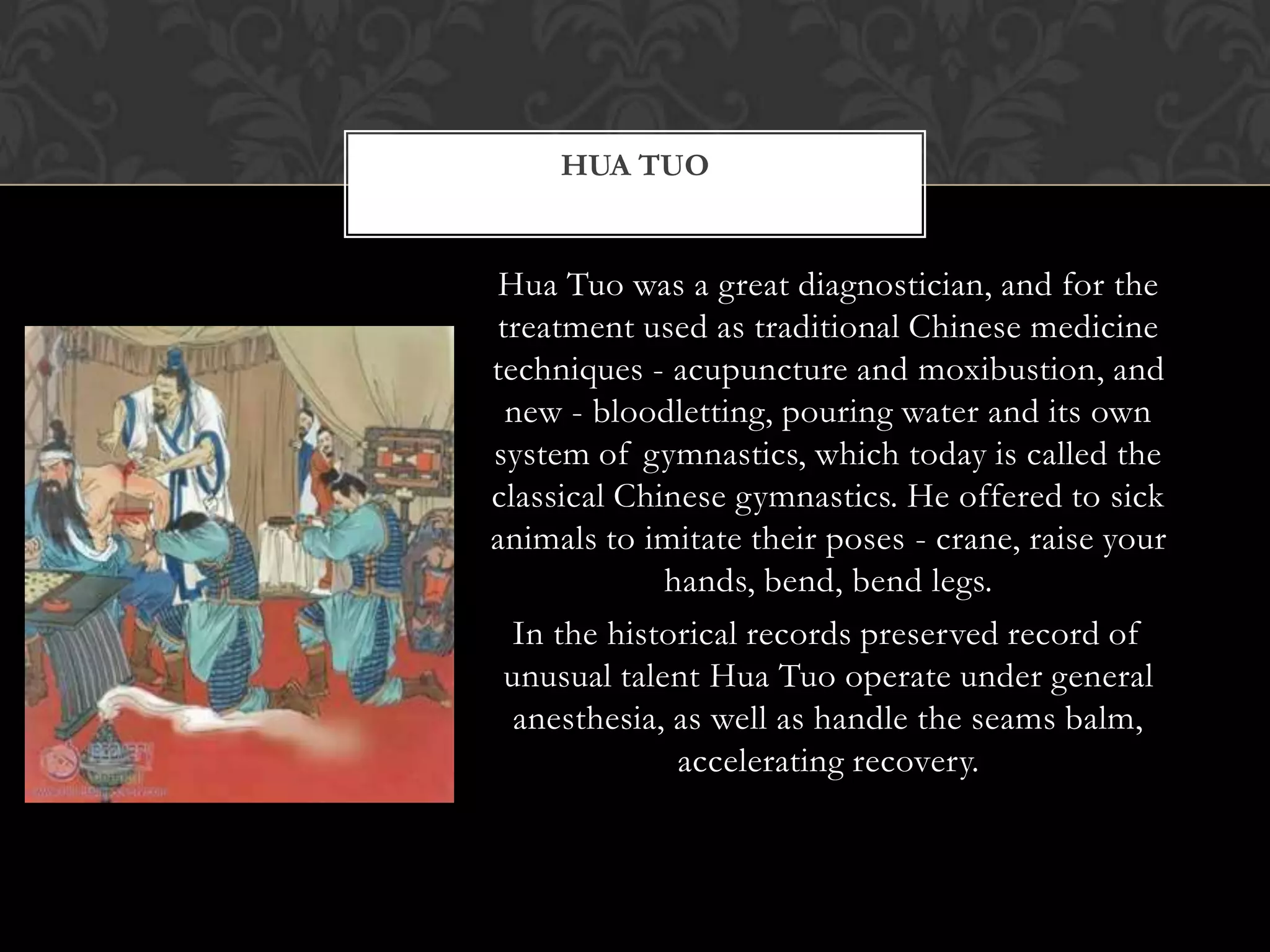 Hua Tuo was a great diagnostician, and for the
treatment used as traditional Chinese medicine
techniques - acupuncture and moxibustion, and
new - bloodletting, pouring water and its own
system of gymnastics, which today is called the
classical Chinese gymnastics. He offered to sick
animals to imitate their poses - crane, raise your
hands, bend, bend legs.
In the historical records preserved record of
unusual talent Hua Tuo operate under general
anesthesia, as well as handle the seams balm,
accelerating recovery.
HUA TUO
 
