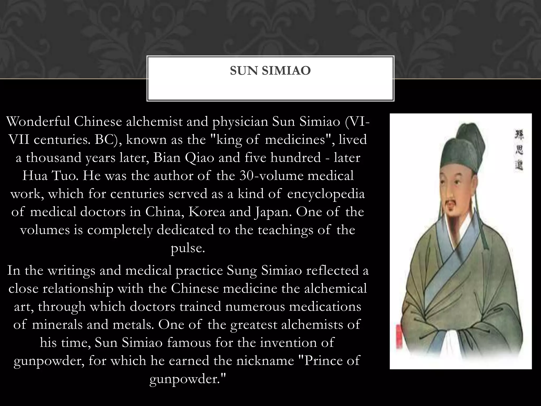 Wonderful Chinese alchemist and physician Sun Simiao (VI-
VII centuries. BC), known as the "king of medicines", lived
a thousand years later, Bian Qiao and five hundred - later
Hua Tuo. He was the author of the 30-volume medical
work, which for centuries served as a kind of encyclopedia
of medical doctors in China, Korea and Japan. One of the
volumes is completely dedicated to the teachings of the
pulse.
In the writings and medical practice Sung Simiao reflected a
close relationship with the Chinese medicine the alchemical
art, through which doctors trained numerous medications
of minerals and metals. One of the greatest alchemists of
his time, Sun Simiao famous for the invention of
gunpowder, for which he earned the nickname "Prince of
gunpowder."
SUN SIMIAO
 
