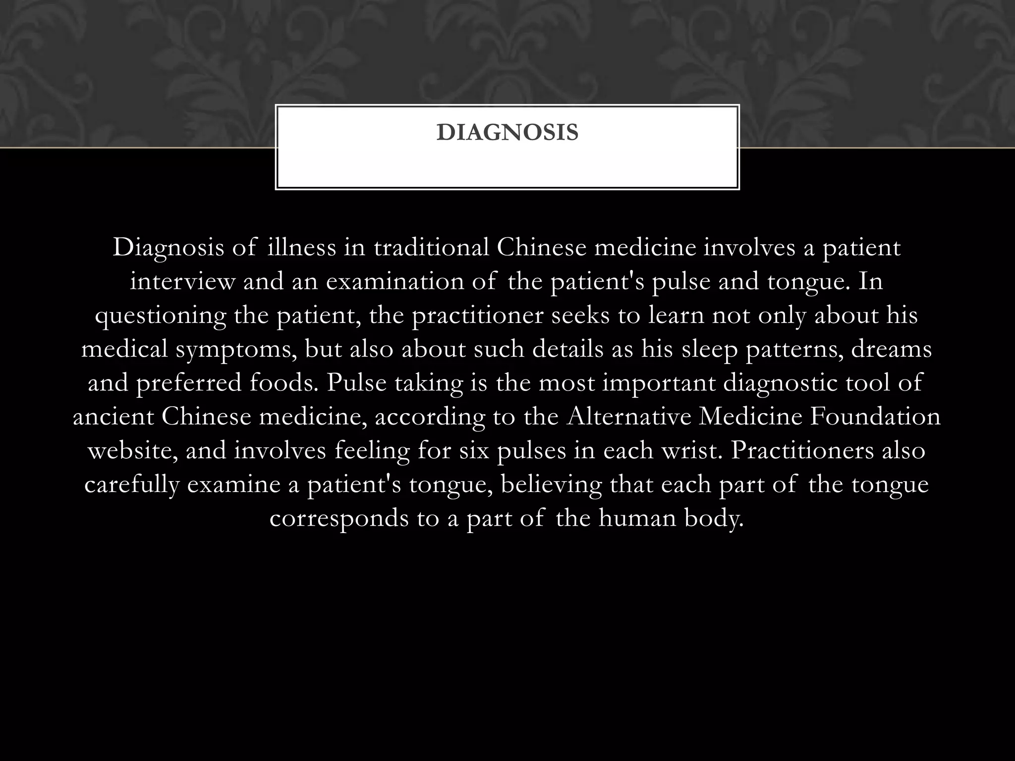 Diagnosis of illness in traditional Chinese medicine involves a patient
interview and an examination of the patient's pulse and tongue. In
questioning the patient, the practitioner seeks to learn not only about his
medical symptoms, but also about such details as his sleep patterns, dreams
and preferred foods. Pulse taking is the most important diagnostic tool of
ancient Chinese medicine, according to the Alternative Medicine Foundation
website, and involves feeling for six pulses in each wrist. Practitioners also
carefully examine a patient's tongue, believing that each part of the tongue
corresponds to a part of the human body.
DIAGNOSIS
 