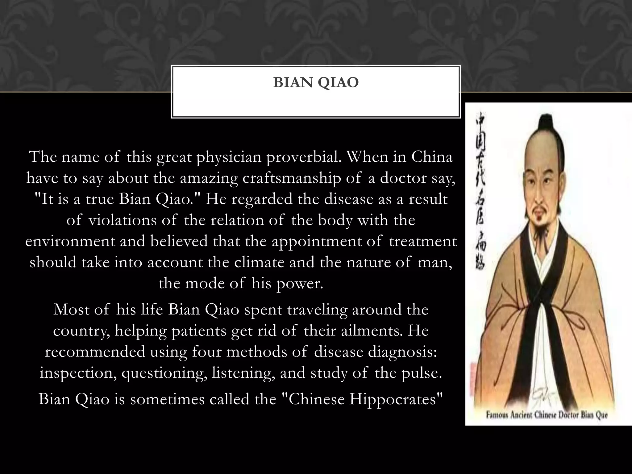 The name of this great physician proverbial. When in China
have to say about the amazing craftsmanship of a doctor say,
"It is a true Bian Qiao." He regarded the disease as a result
of violations of the relation of the body with the
environment and believed that the appointment of treatment
should take into account the climate and the nature of man,
the mode of his power.
Most of his life Bian Qiao spent traveling around the
country, helping patients get rid of their ailments. He
recommended using four methods of disease diagnosis:
inspection, questioning, listening, and study of the pulse.
Bian Qiao is sometimes called the "Chinese Hippocrates"
BIAN QIAO
 