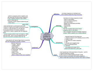 ectopic
pregnancy
[created by
Paul Young
02/10/07]
definition
aetiology
investigation
treatment
- an ectopic pregnancy is a fertilised ovum
which implants outside the lining of the uterus
symptoms
signs
- most important part of the examination is the pelvic. Look for:
1. adnexal tenderness & masses
2. state of cervix & material passing through it (large
amount of blood is inconsistent with ectopic pregnancy)
- important things from the history are:
1. presence & amount of PV bleeding (occurs in 80%)
2. location of pain
3. risk factors for ectopic pregnancy
4. LMP
5. shoulder pain (suggests large
amount of peritoneal blood)
6. faintness
- perform a pregnancy test (a negative urine
test essentially excludes ectopic pregnancy -
it has a negative predictive value of 99%)
perform blood tests for:
- exclusion of other causes of abdominal pain
- rhesus status
risk factors for ectopic pregnancy include:
- history of tubal ligation
- history of ectopic pregnancy
- prior tubal infection
- fallopian and endometrial anomalies
- fertility drugs
- endometriosis
- IUCDs
NB: 50% of patients with proven ectopic
pregnancy have no risk factors
- most people with ectopic (97%)
present with abdominal or pelvic pain
rate of coexistent intrauterine & ectopic pregnancy
is about 1/5000 in patients not on fertility treatment
- listen for fetal heart tones (they are almost never heard in ectopic)
perform MSU
- most important test is a transvaginal pelvic USS
- if bHCG is <1200 an IUP is seen on only 20% of scans
- if bHCG is >1200 and there is no IUP seen this
is very good evidence of an ectopic pregnancy
- serial bHCG is useful in patients with non-diagnostic
scans
- normal increase in bHCG in the 1st trimester is 1.66Xs
every two days. 20% of normal pregnancies do not
show this rise & 20% of ectopics show this rise
- treat patiients with haemorrhagic shock or peritonitis
with fluid resuscitation & transfer to theatre
treatment options are:
1. surgery. Used for:
- unstable patients
- large ectopics
- patients with peritonitis
2. methotrexate. Used for:
- no peritonitis
- ectopic <3.5cm
- no free fluid on USS
- ability to closely monitor as an outpatient
 