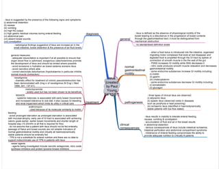 ileus
[created
by Paul
Young
04/10/07]
general
normal
gastrointestinal
motility
treatment
- ileus is defined as the absence of physiological motility of the
bowel leading to a disturbance in the progression of bowel contents
through the gastrointestinal tract; it must be distinguished from
mechanical obstruction
neostigmine:
- dramatic effect for treatment of colonic pseudoobstruction has
been demonstrated with 2mg iv of neostigmine (N Engl J Med
1999; 341: 137-41)
- when a food bolus is introduced into the intestine, organised
migrating motor complexes that exist at rest disappear and
digested food is propelled through the GI tract by spikes of
contraction of smooth muscle in the the wall of the gut
- PSNS increases GI motility while SNS decreases it
- nitric oxide produces smooth muscle relaxation and decreases
gastrointestinal motility
- some endocrine substances increase GI motility including:
(i) motilin
(ii) gastrin
(iii) cholecystokinin
- some endocrine substances decrease GI motility including:
(i) somatostatin
(ii) glucagon
clinical
consequences
- ileus results in inability to tolerate enteral feeding,
nausea, vomiting & constipation
- accumulation of fluid and air in the bowel results
in abdominal distention
- serious consequences of ileus include intestinal ischaemia,
intestinal perforation and abdominal compartment syndrome
- intolerance of enteral feeding compromises the ability to
provide adequate nutrition to critically ill patients
diagnosis
- ileus is suggested by the presence of the following signs and symptoms:
(i) abdominal distention
(ii) nausea
(iii) vomiting
(iv) high NG output
(v) high gastric residual volumes during enteral feeding
(vi) abdominal pain
(vii) absent bowel sounds
(viii) constipation
- radiological findings suggestive of ileus are increase air in the
small intestine, bowel distention & the presence of air-fluid levels
pathogenesis
- three types of clinical ileus are observed:
(i) adynamic ileus
(ii) spastic ileus (observed rarely in diseases
such as porphyria or lead poisoning)
(iii) ischaemic ileus (identified in haemodynamically
stable patients with low flow states)
general measures:
- adequate resuscitation is important if at all possible to ensure that
organ blood flow is optimised; exogenous catecholamines promote
the development of ileus and should be limited where possible
- avoid excessive iv hydration as bowel oedema worsens ileus
- avoid narcotics where able
- correct electrolyte disturbances (hypokalaemia in particular inhibits
normal muscle contraction)
feeding:
- avoid prolonged starvation as prolonged starvation is associated
with mucosal atrophy; early use of GI tract is associated with achieving
caloric goals earlier, earlier bowel movements and shorter length of
hospital stay (10-20ml/hr is all that is required for this)
- do not assume that a patient with ileus should not be fed enterally;
passage of flatus and bowel sounds are not reliable indicators of
normal gastrointestinal motility and virtually all haemodynamically
stable patients should be enterally fed
- TPN is not a substitute for enteral nutrition and there are no data to
support indiscriminate use of TPN in patients with ileus
metoclopramide:
- widely used but has not been shown to be beneficial
NSAIDS:
- systemic ketorolac is associated with early bowel movements
and increased tolerance to oral diet; it also causes GI bleeding
and renal impairment which limits its utility in critical care
erythromycin:
- used because of its molecular similarity to motilin
- no standardised definition exists
newer agents:
- agents being investigated include narcotic antagonists, nitric oxide
synthase inhibitors and protein tyrosine kinase inhibitors
 