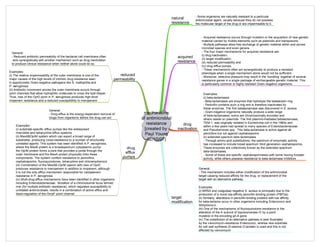mechanisms
of antimicrobial
resistance
[created by
Paul Young
02/10/07]
natural
resistance
- Some organisms are naturally resistant to a particular
antimicrobial agent, usually because they do not possess
the molecular target of the drug or are impermeable to it.
acquired
resistance
- Acquired resistance occurs through mutation or the acquisition of new genetic
material carried by mobile elements such as plasmids and transposons.
- Multiple pathways allow free exchange of genetic material within and across
microbial species and even genera.
- The four major mechanisms for acquired resistance are:
(i) drug inactivation,
(ii) target modification,
(iii) reduced permeability and
(iv) drug efflux pumps.
- These mechanisms often act synergistically to produce a resistant
phenotype when a single mechanism alone would not be sufficient.
- Moreover, selective pressure may result in the ‘bundling’ together of several
resistance genes in a single package of exchangeable genetic material. This
is particularly common in highly resistant Gram-negative organisms.
drug
inactivation
target
modification
reduced
permeability
drug
efflux
pumps
Examples:
(i) beta-lactamases
- Beta-lactamases are enzymes that hydrolyse the betalactam ring.
- Penicillin contains such a ring and is therefore inactivated by
these enzymes. The first betalactamase was discovered in S. aureus
- Gram-negative organisms naturally produce a wide range
of beta-lactamases; some are chromosomally encoded and
others reside on plasmids. The first plasmid-mediated betalactamase,
TEM-1, was originally isolated in Escherichia coli in the 1960s and
within a few years had spread to many species of Enterobacteriaceae
and Pseudomonas spp. This beta-lactamase is active against all
penicillins but not against cephalosporins
(ii) extended spectum beta lactamases
- Through amino acid substitutions, the spectrum of enzymatic activity
has increased to include broad-spectrum third generation cephalosporins.
These enzymes are collectively known as the extended spectrum
beta-lactamases.
- Some of these are specific cephalosporinases with some having broader
activity, while others possess resistance to beta-lactamase inhibitors
General:
- This mechanism includes either modification of the antimicrobial
target causing reduced affinity for the drug, or replacement of the
target with an alternative pathway.
Examples
(i) MRSA and coagulase negative S. aureus is principally due to the
production of a novel low-affinity penicillin-binding protein (PBP2a)
(ii) Similarly, alterations in penicillin-binding proteins with low affinity
for beta-lactams occur in other organisms including Enterococci and
Streptococci.
(iii) One of the mechanisms of fluoroquinolone resistance is the
alteration of the A subunit of topoisomerase IV by a point
mutation in the encoding grl-A gene.
(iv) The substitution of an alternative pathway is best illustrated
by the vancomycin-resistance Enterococci, wherea new substrate
for cell wall synthesis (D-alanine D-lactate) is used and this is not
affected by vancomycin
General:
- Reduced antibiotic permeability of the bacterial cell membrane often
acts synergistically with another mechanism such as drug inactivation
to produce clinical resistance when neither alone could do so.
Examples:
(i) The relative impermeability of the outer membrane is one of the
major causes of the high levels of intrinsic drug resistance seen
in opportunistic Gram-negative pathogens like S. maltophilia and
P. aeruginosa.
(ii) Antibiotic movement across the outer membrane occurs through
porin channels that allow hydrophilic molecules to cross the lipid bilayer.
Thus, loss of the OprD porin in P. aeruginosa produces high-level
imipenem resistance and a reduced susceptibility to meropenem
General:
- Drug efflux is the energy-dependent removal of
drugs from organisms before the drug can act
Examples:
(i) substrate-specific efflux pumps like the widespread
macrolide and tetracycline efflux systems
(ii) MexABOprM system which can export a broad range of
substrates, producing cross-resistance to a number of structurally
unrelated agents. This system has been identified in P. aeruginosa,
where the MexB protein is a broadspectrum cytoplasmic pump;
the OprM protein forms a pore that provides a portal through the
outer membrane and the MexA protein physically links these
components. The system confers resistance to penicillins,
cephalosporins, fluoroquinolones, tetracycline and chloramphenicol.
(iii) Combination of the MexAB-OprM operon with loss of OprD
produces resistance to meropenem in addition to imipenem, although
it is not the only efflux mechanism responsible for carbapenem
resistance in P. aeruginosa
(iv) Multi-drug efflux mechanisms have been identified in other organisms
including Enterobacteriaceae. Mutation of a chromosomal locus termed
mar (for multiple antibiotic resistance), which regulates susceptibility to
unrelated antimicrobials, results in a combination of active efflux and
down-regulation of the OmpF porin channel
 
