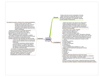 Ascites
Investigation
Treatment
- Patients with ascites in the intensive care setting should
undergo a diagnostic paracentesis to rule out infection
- Ascitic fluid analysis should also include a cell count with
differential and culture. In cirrhotic patients, spontaneous
bacterial peritonitis is diagnosed when >250 neutrophils/mm3
are found in the fluid sample
- If the ascites is new in onset, immediate
ultrasound should be obtained to rule
out acute thrombosis affecting the
patency of the portal and hepatic veins.
- The serum-to-ascites albumin gradient, calculated by subtracting
the ascitic fluid albumin level from the serum albumin level, has been
shown to be effective in differentiating portal hypertensive from non-
portal hypertensive ascites:- A serum-to-ascites albumin gradient of
>1.1g/dL is seen when portal hypertension is present, as with:
(i) cirrhosis,
(ii) Budd-Chiari syndrome,
(iii) cardiac disease,
(iv) portal vein thrombosis,
(v) myxedema, or
(vi) liver metastasis.
- A serum-to-ascites albumin gradient of <1.1 g/dL
suggests nonportal hypertensive pathogeneses including:
(i) malignancy,
(ii) pancreatic disease,
(iii) bile leak,
(iv) infection, or
(v) nephrosis.
- Additional useful tests performed on ascitic fluid include:
glucose, which is often elevated in the setting of malignancy or perforation
- amylase, which may be elevated in pancreatic ascites;
- lactate dehydrogenase, which may be low in cirrhosis but elevated in SBP
- cytology
If there is no obvious cause of ascites, a diagnostic laparoscopic examination
may determine whether malignant or infectious peritoneal implantation is present.
The treatment of ascites is directed at the underlying pathogenesis.
Common cirrhotic ascites can often be
managed with diuretics and sodium restriction.
The most successful diuretic regimen is a
combination of spironolactone and furosemide
The goal of sodium restriction should be to limit
intake to 2000mg/day
- Whereas rapid diuresis can precipitate hepatorenal
syndrome and should be avoided, large-volume
paracentesis(>5 L) has been shown to be safe and
effective, regardless of the cause of ascites.
- When performing large-volume paracentesis in patients
with cirrhosis, an infusion of 6-8 g of albumin per liter removed
prevents the development of paracentesis-induced
circulatory dysfunction often associated with large fluid shifts.
- If there are >250 neutrophils/mm3 in an ascitic fluid
sample, empirical antibiotics should be administered
expeditiously
- In the setting of spontaneous bacterial peritonitis,
intravenous albumin at 1.5 g/kg of body weight at
the time of diagnosis, followed by 1 g/kg on day 3,
was effective in preventing hepatorenal syndrome in
one unblinded, randomized study
- The insertion of a transjugular intrahepatic portosystemic
shunt can be employed for treatment of refractory ascites.
- Although fairly successful in the treatment of ascites, a
recent meta-analysis concluded that it can also be
associated with the development of increased
encephalopathy and offers no survival benefit
General
- Ascites is the most common complication of cirrhosis
- Hepatic hydrothorax is usually right sided, but may be
bilateral, and is seen when ascitic fluid tracks up into
the thorax through defects in the diaphragm, potentially
causing respiratory embarrassment.
 