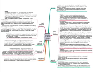 Botulism
[created
by Paul
Young
19/11/07]
general
- botulism is the neuroparalytic disorder resulting from intoxication
with the exotoxins produced by Clostrium botulinum & several other
strains of clostridia
- C. botulinum are spore-forming obligate anaerobes whose heat
resistant spores are widely distributed in soil & marine sediment
throughout the world
food-
borne
botulism
general:
- ingestion of contaminated food with absorption of toxin
from the duodenum jejunum causes food borne botulism
- the most commonly implicated foods include home-canned
fruit & vegetables due to failure to use a proper combination of
heat pressure & time to kill spores.
manifestations:
- generally develop within 12-36 hours of ingestion of contaminated
food with the acuity & severity of illness related to the amount of
toxin absorbed
- in general, a symmetrical descending paralysis with multiple cranial
neuropathies evolves rapidly in the absence of fever or altered sensorium
- in food borne botulism, the initial symptoms are often gastrointestinal
& include nausea, vomiting, diarrhoea & abdominal cramping which may
be due to ingestion of other bacterial metabolites along with botulinum
toxin
- parasympathetic dysfunction may present early with dry mouth & blurred
vision associated with dilated poorly reactive pupils
- diplopia often develops secondary to extraocular muscle weakness with
paretic dysconjungate eye movements. With paralysis of bulbar muscles,
patients may exhibit flaccid dysarthria, chewing difficulty & dysphagia
- the upper extremities, trunk & lower extremities may become paretic in
a descending fashion
- autonomic dysfunction may manifest as gastrointestinal dysmotility,
orthostatic hypotension, altered resting pulse, urinary retention or
hypothermia
- respiratory compromise may occur due to a combination of upper
airway compromise from weak oropharyngeal muscles & diaphragmatic
weakness
- clinical manifestations vary with the various types of botulinum toxin
wound
botulism
general:
- wound botulism results from in vivo toxin production in abscessed
* devitalised wounds
- wound botulism has been reported after iv drug use and repeated
heroine inhalation
manifestations:
- in contrast to the rapid onset of botulism in food-borne disease with
ingestion of pre-formed toxin, the incubation period for wound botulism
is 7 days (range 4-14 days)
- the neurological signs and symptoms are virtually identical to food-borne
botulism except for the absence of prodromal gastrointestinal symptoms
prognosis:
- the fatality rate for an index case is 25% while the the rate for cases after
recognition of an outbreak is 4%
infant
intestinal
botulism
general:
- results from the ingestion of c. botulinum spores that germinate,
colonise the large intestine & produce botulinum toxin in vivo
- ingestion of ambient C. botulinum spores, distributed widely in soils and
dust is thought to represent the primary route of exposure; honey is also
a significant risk for infant botulism
- peak susceptability is seen at between 2 and 4 months of age
manifestations:
- a clinical spectrum exists with some infants exhibiting relatively mild
& self limited disease involving several days of constipation, poor feeding,
& lethargy and other infants developing acute tetraparesis & respiratory
failure
- in classic cases, constipation is often the initial symptom followed by lethargy,
poor feeding, and weak cry
- examination reveals hypotonia with head lag, ptosis, reduced facial expression,
and reduced gag, suck & swallow reflexes. Deep tendon reflexes are reduced
or absent. Extraocular movements are often paretic & pupils may be large
& poorly reactive
prognosis:
- although course is variable most hospitalised infants reach maximal
paralysis at approximately 1-2 weeks after hospitalisation and begin
to improve after 1-3 weeks
- the case mortality is less than 1% in hospitalised patients
adult
intestinal
botulism
- children and adults may be susceptible to intestinal colonisation
& in vivo production by C. botulinum, C. baratii or C butyricum when
the gastric barrier is compromised & intestinal flora are altered
- occurs in the setting of intestinal surgery, gastric achlorhydria, broad
spectrum antibiotic treatment, and inflammatory bowel disease
inhalational
botulism
- inhalation botulism does not occur in nature but is the
result of an attempt to use the toxin as a bioweapon
- release of aerosolised toxin has the potential to produce a botulism
outbreak. The features of such an outbreak might include numerous
cases within an outbreak, outbreaks with a common geographic factor
without a common dietary exposure & multiple simultaneous outbreaks
iatrogenic
botulism
- therapeutic use of botulism for dystonia, spasticity and other conditions
occasionally results in inadvertent paralysis of nearly muscles & has been
reported to cause paresis of distant muscles in rare reports
 