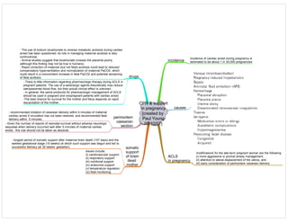 CPR & support
in pregnancy
[created by
Paul Young
02/10/07]
incidence
incidence of cardiac arrest during pregnancy is
estimated to be about 1 in 30,000 pregnancies
causes
ACLS
in pregnancy
modifications for the late-term pregnant woman are the following:
(i) more aggressive or prompt airway management,
(ii) attention to lateral displacement of the uterus, and
(iii) early consideration of perimortem cesarean delivery
drugs
- The use of sodium bicarbonate to reverse metabolic acidosis during cardiac
arrest has been questioned; its role in managing maternal acidosis is also
controversial.
- Animal studies suggest that bicarbonate crosses the placenta poorly
(although this finding may not be true in humans).
- Rapid correction of maternal (but not fetal) acidosis could lead to reduced
compensatory hyperventilation and normalization of maternal PaCO2, which
could result in a concomitant increase in fetal PaCO2 and potential worsening
of fetal acidosis
- There is little information regarding pharmacologic therapy during ACLS in
pregnant patients. The use of a-adrenergic agents theoretically may reduce
uteroplacental blood flow, but their actual clinical effect is unknown.
- In general, the same protocols for pharmacologic management of ACLS
should be used in pregnant and nonpregnant patients with cardiac arrest.
-The best chance for survival for the mother and fetus depends on rapid
resuscitation of the mother.
perimortem
caesarian
section
- recommended initiation of cesarean delivery within 4 minutes of maternal
cardiac arrest if circulation has not been restored and recommended fetal
delivery within 5 minutes.
- Given the number of reports of neonatal survival without adverse neurologic
sequelae when delivery occurred well after 5 minutes of maternal cardiac
arrest, this rule should not be taken as absolute.
somatic
support
of brain
dead
mother
- longest period of somatic support after maternal brain death (107 days) and the
earliest gestational stage (15 weeks) at which such support was begun and led to
successful delivery (at 32 weeks’ gestation)
issues include:
(i) cardiovascular support
(ii) respiratory support
(iii) nutritional support
(iv) endocrine support
(v) temperature regulation
(vi) fetal monitoring
 