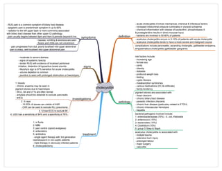 cholecystitis
definition
aetiology
symptoms
signs
investigations
treatment
risk factors include:
- increasing age
- female sex
- parity
- obesity
- diabetes
- profound weight loss
- fasting
- cystic fibrosis
- malabsorption syndromes
- various medications (OC & clofibrate)
- family tendency
pigment stones are associated with:
- Asian descent
- chronic biliary tract disease
- parasitic infection (Ascaris)
- chronic liver disease (particulary related to ETOH)
- chronic intravascular hemolysis
- hepatitis
- acute cholecystitis involves mechanical, chemical & infectious factors
- increased intraluminal pressure culminates in visceral ischaemia
- chemical inflammation with release of lysolecithin, phospholipase A
& prostaglandins results in direct mucosal injury
- bacteria are involved in 50-80% of patients
bacterial pathogens involved include:
1. enterobacteriaceae (70%) - E. coli, Klebsiella
2. enterococci (15%)
3. bacteroides (10%)
4. Clostridium (10%)
5. group D Strep & Staph
- RUQ pain is a common symptom of biliary tract disease
- epigastric pain is predominant symptom in up to 60%
- radiation to the left upper back is more commonly associated
with biliary tract disease than other upper GI pathology
- pain usually begins between 9pm and 4am & persists beyond 6 hrs
- nausea, vomiting & anorexia are seen
- fevers and chills are not uncommon
- pain progresses from dull, poorly localised mid-upper abdominal
pain to sharp, well-localised mid-upper abdominal pain
- moderate to severe distress
- signs of systemic toxicity
- tender RUQ with evidence of localised peritoneal
irritation, distention & hypoactive bowel sounds
- Murphy's sign is 97% sensitive for acute cholecystitis
- volume depletion is common
- jaundice is seen with prolonged obstruction or haemolysis
- acalculus cholecystitis occurs in 5-10% of patients with acute cholecystis
- acalculus cholecystitis tends to have a more severe and malignant course
acalculus cholecystitis is associated with:
- multiple trauma
- extensive burn injury
- prolonged labour
- major surgery
- vasculitis
1. bloods:
- chronic anaemia may be seen in
pigment stones due to haemolysis
- WCC, bili and LFTs are often normal
- amylase should be obtained to exclude pancreatis
- bHCG
2. X-rays:
- 10-20% of stones are visible of AXR
- CXR can be used to exclude RLL pneumonia
3. 12 lead ECG to exclude MI
4. USS has a sensitivity of 94% and a specificity of 78%
1. iv fluids
2. NBM
3. pain control (opioid analgesia)
4. antiemetics
5. antibiotics
- single agent therapy with 3rd generation
cephalosporin in non-septic patients
- triple therapy in obviously infected patients
6. cholecystectomy
complications include pancreatitis, ascending cholangitis, gallbladder empyema,
empysematous cholecystitis (gallbladder gangrene)
 
