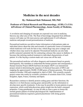 Medicine in the next decades
                 By: Mahmoud Ihab Mahmoud, MD, PhD

Professor of Clinical Research and Pharmacology, AUHS, CA USA
 &Professor of Clinical Pharmacology, Jazan Faculty of Medicine,
                               KSA
A revolution and changing of concepts are expected very soon in medicine,
likewise any other area of life. The float of knowledge integrated from different
sources will make our life more precise and sophisticated. It will influence
medicine and people toward personalization of medicine.

Personalized medicine can deliver better information to help patients make an
individual choice about the risks and rewards of a particular course of treatment:
which medicines will work for him or her, which drugs may pose a danger and
whether doses may need to be adjusted. Personalized medicine can also help
profile someone's potential risk for contracting a disease like cancer or diabetes. It
becomes like tailoring medical treatment to individual characteristics of each
patient. It is like buying a custom-made suit versus one off the rack.

The personalized medicine will allow diagnosis and treatment based on genetic
heterogeneity, this mandates to understand the human genome and consequently a
Human Genome Project (HGP) had been developed. HGP is an international
project aimed at determining the sequence of chemical base pairs of DNA and
mapping the approximately 20,000–25,000 genes of human genomes. This project
started in October 1990 and completed in April of 2003. This scientific research
project comes into reality by scientific coloration of scientists from USA, United
Kingdom, Japan, France, Germany and Spain.

Researchers continue to identify protein-coding genes and their functions; the
objective is to find disease-causing genes and possibly use the information to
develop more specific treatments. It also may be possible to locate patterns in gene
expression, which could help physicians glean insight into the body's emergent
properties. Using genetherapy, we may be able to close a gene or restore the
normal genetic pattern of normal physiological life. Implementation of
personalized medicine required a general practitioner with strong genetic
information.
                                           1
 
