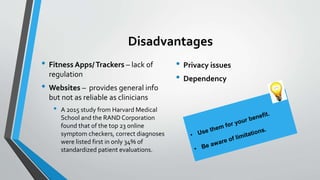 Disadvantages
• Fitness Apps/Trackers – lack of
regulation
• Websites – provides general info
but not as reliable as clinicians
• A 2015 study from Harvard Medical
School and the RAND Corporation
found that of the top 23 online
symptom checkers, correct diagnoses
were listed first in only 34% of
standardized patient evaluations.
• Privacy issues
• Dependency
 