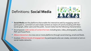 Definitions: Social Media
• Social Media are the platforms that enable the interactive web by engaging users to
participate in, comment on and create content as means of communicating with their
social graph, other users and the public. Social media has the following characteristics:
• Encompasses wide variety of content formats including text, video, photographs, audio,
PDF and PowerPoint.
• Allows interactions to cross one or more platforms through social sharing, email and feeds.
• Involves different levels of engagement by participants who can create, comment or lurk on
social media networks.
 