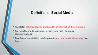 Definitions: Social Media
• Facilitates enhanced speed and breadth of information dissemination.
• Provides for one-to-one, one-to-many, and many-to-many
communications.
• Enables communication to take place in real time or asynchronously over
time.
 