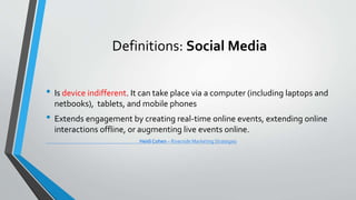 Definitions: Social Media
• Is device indifferent. It can take place via a computer (including laptops and
netbooks), tablets, and mobile phones
• Extends engagement by creating real-time online events, extending online
interactions offline, or augmenting live events online.
Heidi Cohen – Riverside Marketing Strategies
 