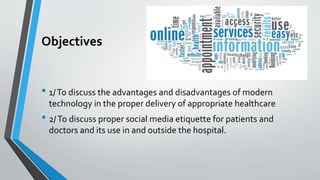 Objectives
• 1/To discuss the advantages and disadvantages of modern
technology in the proper delivery of appropriate healthcare
• 2/To discuss proper social media etiquette for patients and
doctors and its use in and outside the hospital.
 