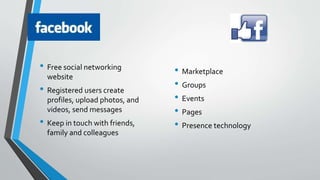 • Free social networking
website
• Registered users create
profiles, upload photos, and
videos, send messages
• Keep in touch with friends,
family and colleagues
• Marketplace
• Groups
• Events
• Pages
• Presence technology
 