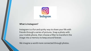 What is Instagram?
Instagram is a fun and quirky way to share your life with
friends through a series of pictures. Snap a photo with
your mobile phone, then choose a filter to transform the
image into a memory to keep around forever.
We imagine a world more connected through photos.
 