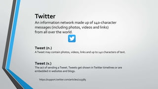 Tweet (n.)
ATweet may contain photos, videos, links and up to 140 characters of text.
Tweet (v.)
The act of sending aTweet.Tweets get shown inTwitter timelines or are
embedded in websites and blogs.
Twitter
An information network made up of 140-character
messages (including photos, videos and links)
from all over the world.
https://support.twitter.com/articles/215585
 