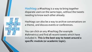 Hashtag: a #hashtag is a way to bring together
disparate users on the same topic, without the tweets
needing to know each other already.
Hashtags can also be a way to archive conversations on
a theme, and discuss events or conferences.
You can click on any #hashtag (for example
#altmetrics) and find all recent tweets which have
included it. This is the best way to tweet around a
specific module (or academic topic).
 